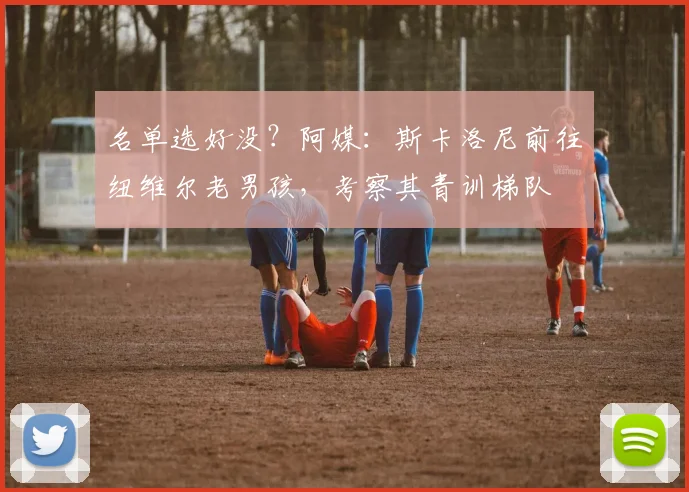 名单选好没？阿媒：斯卡洛尼前往纽维尔老男孩，考察其青训梯队