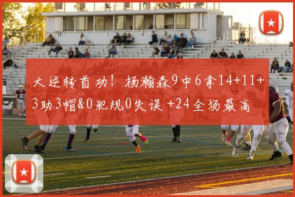 大逆转首功！杨瀚森9中6拿14+11+3助3帽&0犯规0失误 +24全场最高