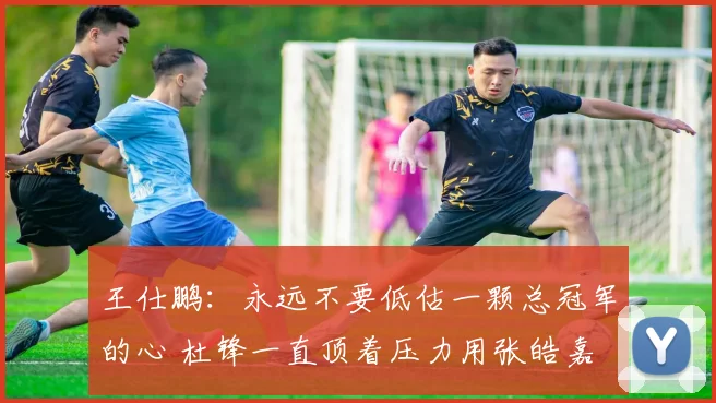 王仕鹏：永远不要低估一颗总冠军的心 杜锋一直顶着压力用张皓嘉